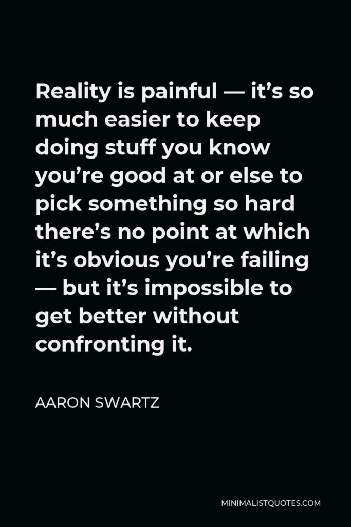 Aaron Swartz Quote - Reality is painful — it’s so much easier to keep doing stuff you know you’re good at or else to pick something so hard there’s no point at which it’s obvious you’re failing — but it’s impossible to get better without confronting it.