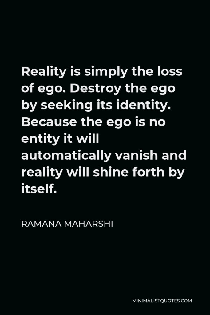 Ramana Maharshi Quote - Reality is simply the loss of ego. Destroy the ego by seeking its identity. Because the ego is no entity it will automatically vanish and reality will shine forth by itself.