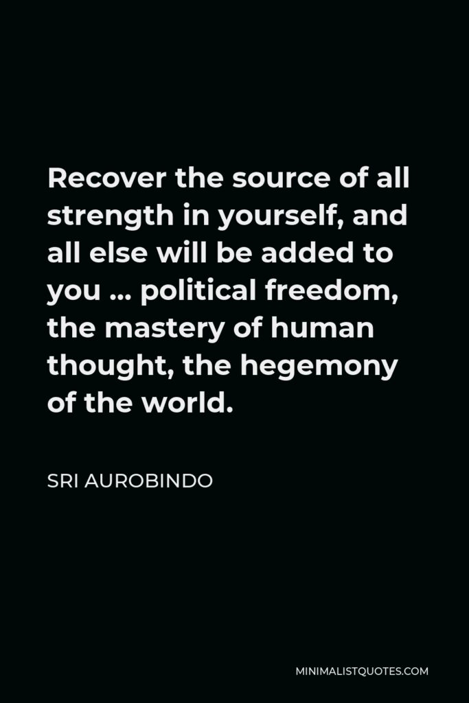 Sri Aurobindo Quote - Recover the source of all strength in yourself, and all else will be added to you … political freedom, the mastery of human thought, the hegemony of the world.