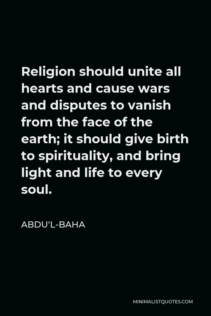Abdu'l-Baha Quote - Religion should unite all hearts and cause wars and disputes to vanish from the face of the earth; it should give birth to spirituality, and bring light and life to every soul.