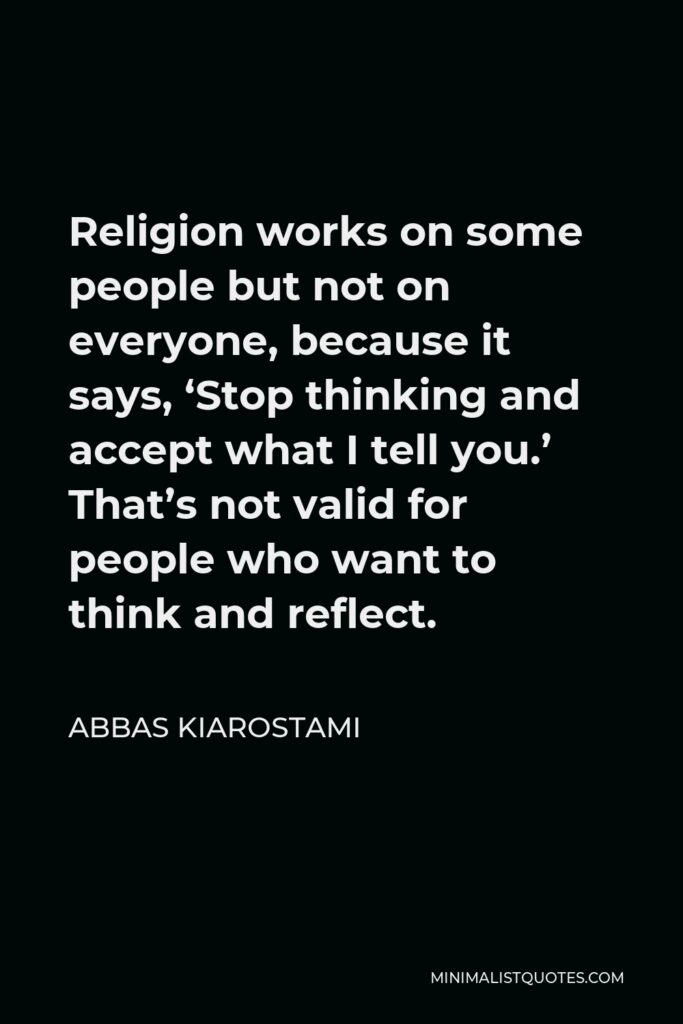 Abbas Kiarostami Quote - Religion works on some people but not on everyone, because it says, ‘Stop thinking and accept what I tell you.’ That’s not valid for people who want to think and reflect.