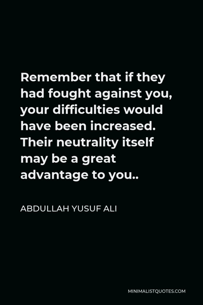 Abdullah Yusuf Ali Quote - Remember that if they had fought against you, your difficulties would have been increased. Their neutrality itself may be a great advantage to you..