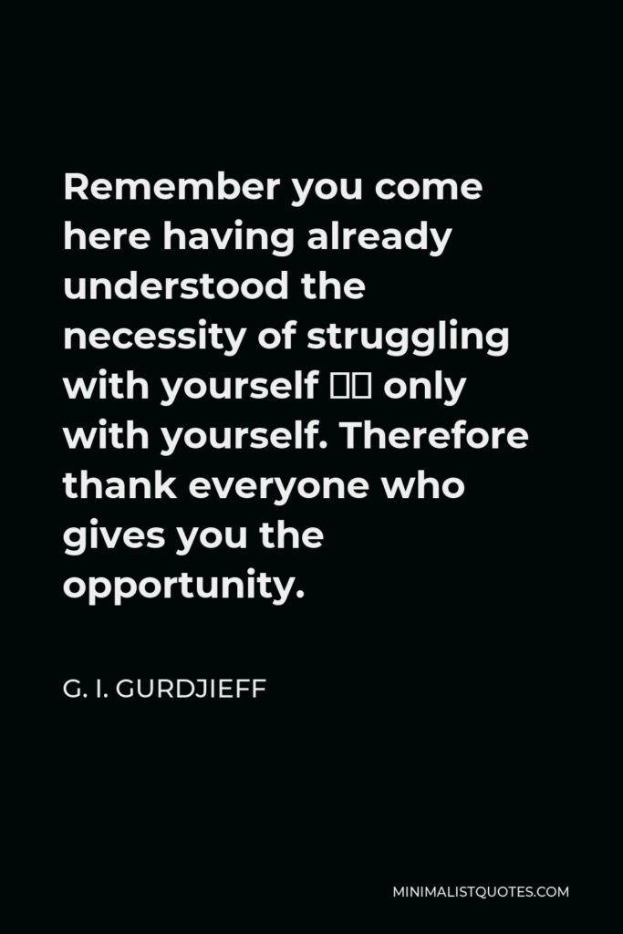 G. I. Gurdjieff Quote - Remember you come here having already understood the necessity of struggling with yourself — only with yourself. Therefore thank everyone who gives you the opportunity.