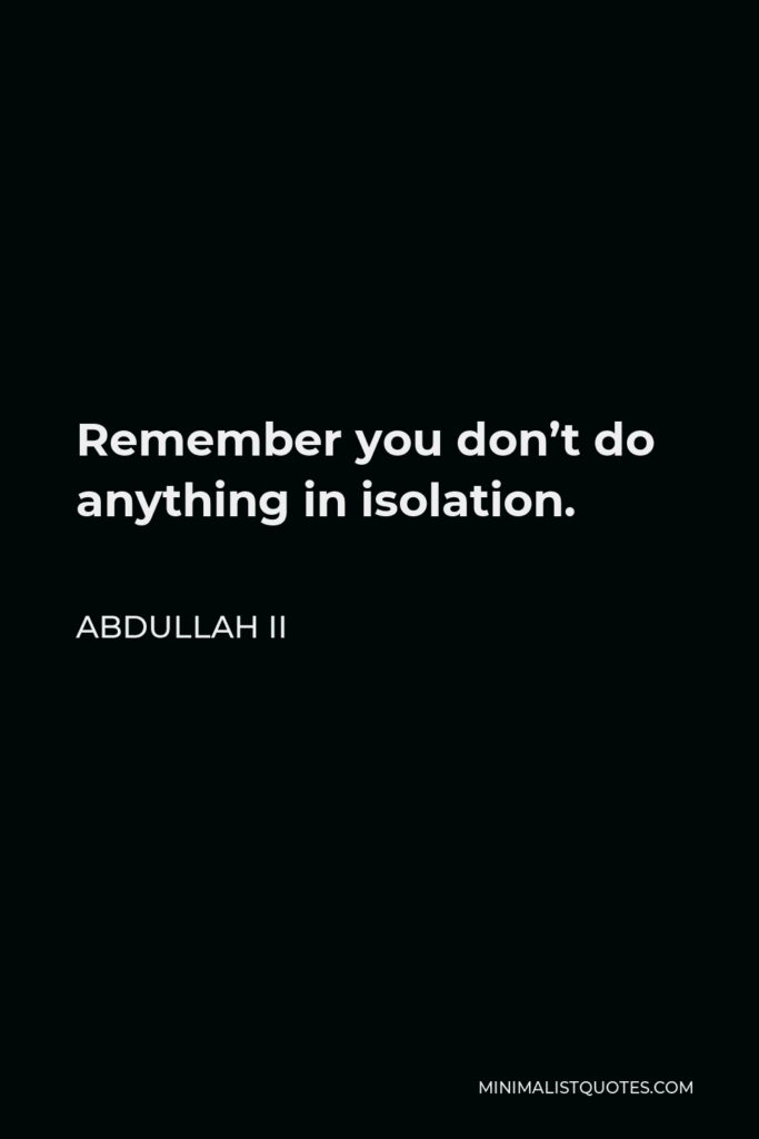 Abdullah II Quote - Remember you don’t do anything in isolation.