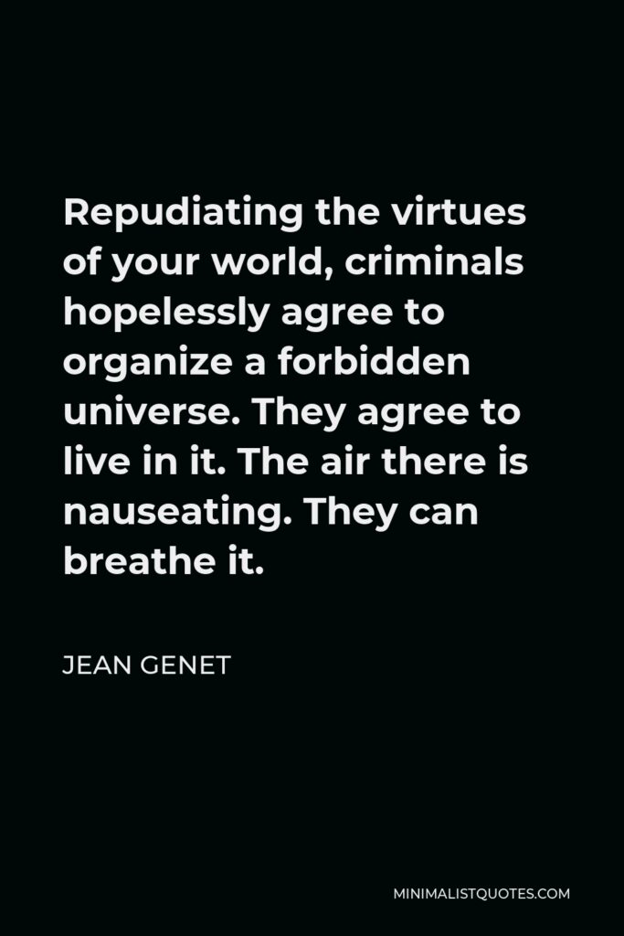 Jean Genet Quote - Repudiating the virtues of your world, criminals hopelessly agree to organize a forbidden universe. They agree to live in it. The air there is nauseating. They can breathe it.