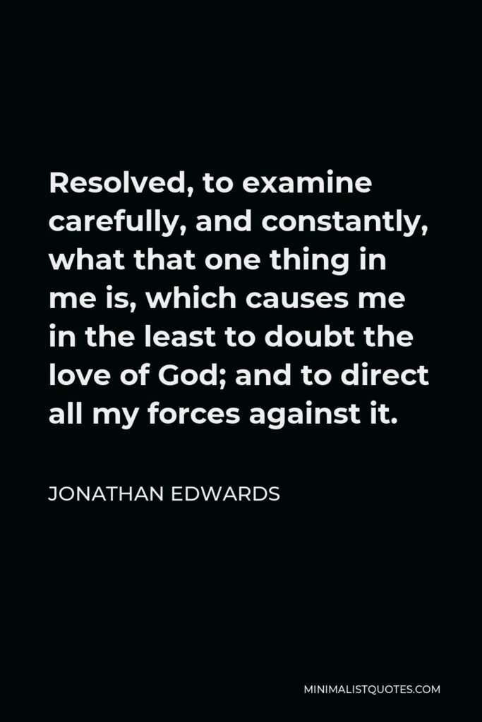 Jonathan Edwards Quote - Resolved, to examine carefully, and constantly, what that one thing in me is, which causes me in the least to doubt the love of God; and to direct all my forces against it.