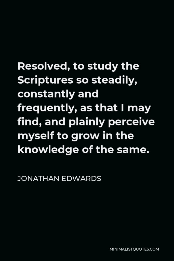 Jonathan Edwards Quote - Resolved, to study the Scriptures so steadily, constantly and frequently, as that I may find, and plainly perceive myself to grow in the knowledge of the same.