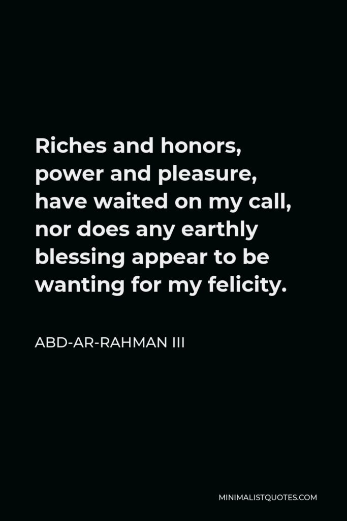 Abd-ar-Rahman III Quote - Riches and honors, power and pleasure, have waited on my call, nor does any earthly blessing appear to be wanting for my felicity.
