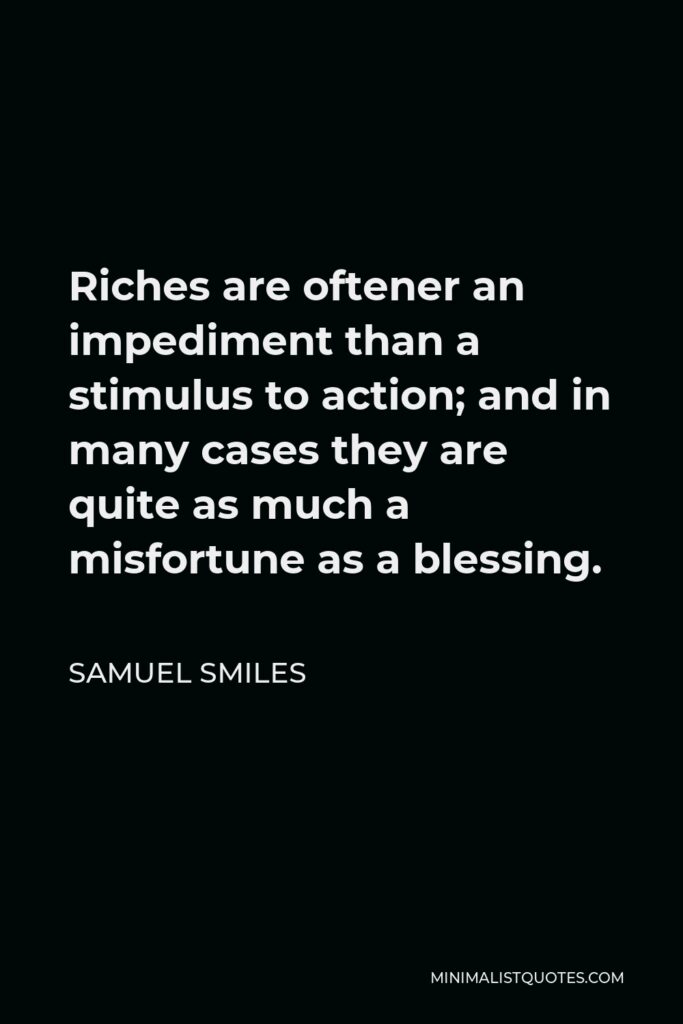 Samuel Smiles Quote - Riches are oftener an impediment than a stimulus to action; and in many cases they are quite as much a misfortune as a blessing.