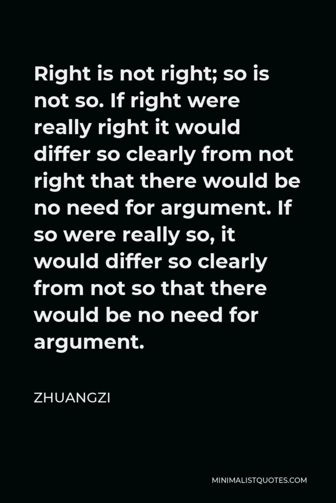 Zhuangzi Quote - Right is not right; so is not so. If right were really right it would differ so clearly from not right that there would be no need for argument. If so were really so, it would differ so clearly from not so that there would be no need for argument.