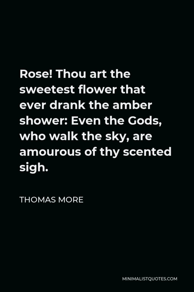 Thomas More Quote - Rose! Thou art the sweetest flower that ever drank the amber shower: Even the Gods, who walk the sky, are amourous of thy scented sigh.