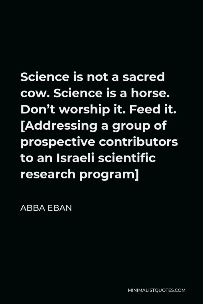 Abba Eban Quote - Science is not a sacred cow. Science is a horse. Don’t worship it. Feed it. [Addressing a group of prospective contributors to an Israeli scientific research program]