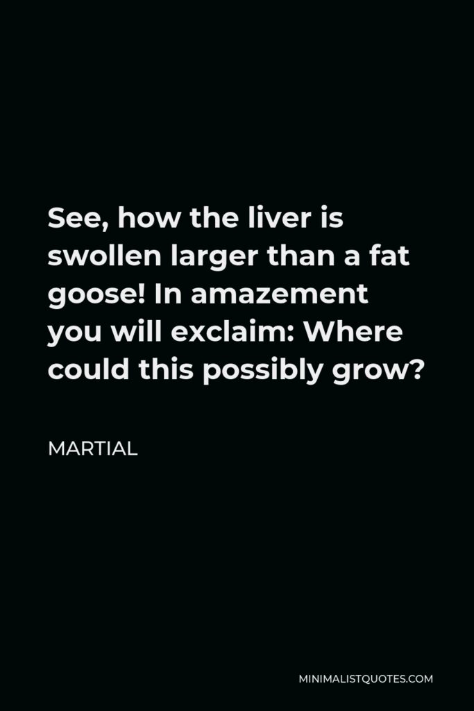 Martial Quote - See, how the liver is swollen larger than a fat goose! In amazement you will exclaim: Where could this possibly grow?