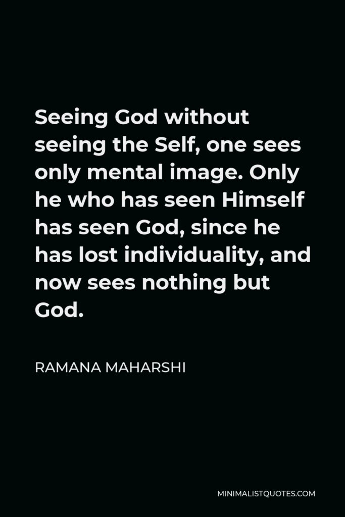 Ramana Maharshi Quote - Seeing God without seeing the Self, one sees only mental image. Only he who has seen Himself has seen God, since he has lost individuality, and now sees nothing but God.