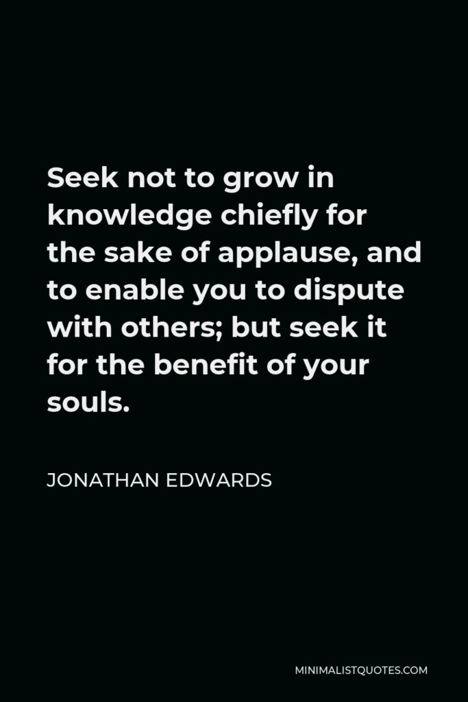 Jonathan Edwards Quote - Seek not to grow in knowledge chiefly for the sake of applause, and to enable you to dispute with others; but seek it for the benefit of your souls.