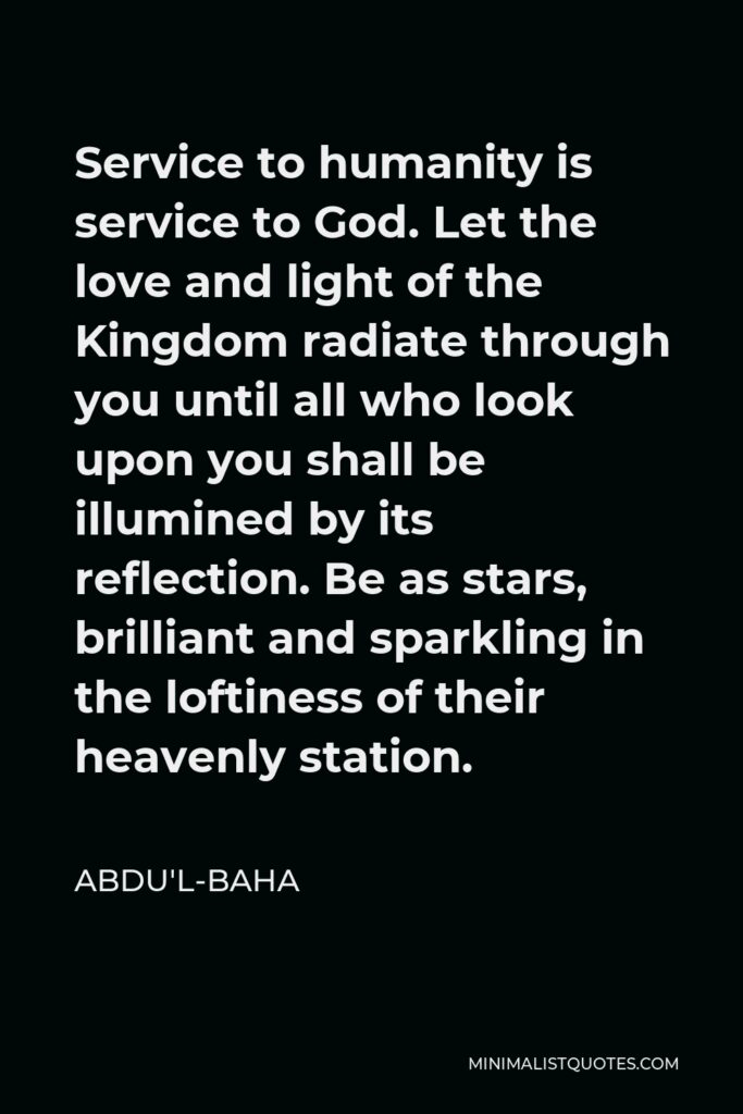 Abdu'l-Baha Quote - Service to humanity is service to God. Let the love and light of the Kingdom radiate through you until all who look upon you shall be illumined by its reflection. Be as stars, brilliant and sparkling in the loftiness of their heavenly station.