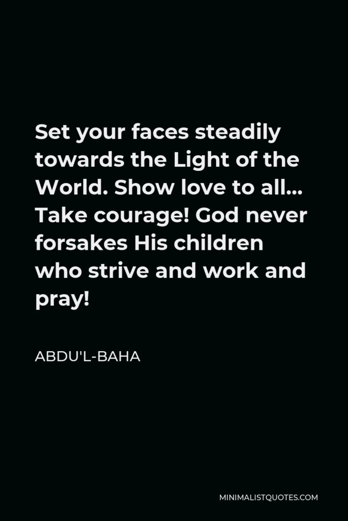 Abdu'l-Baha Quote - Set your faces steadily towards the Light of the World. Show love to all… Take courage! God never forsakes His children who strive and work and pray!