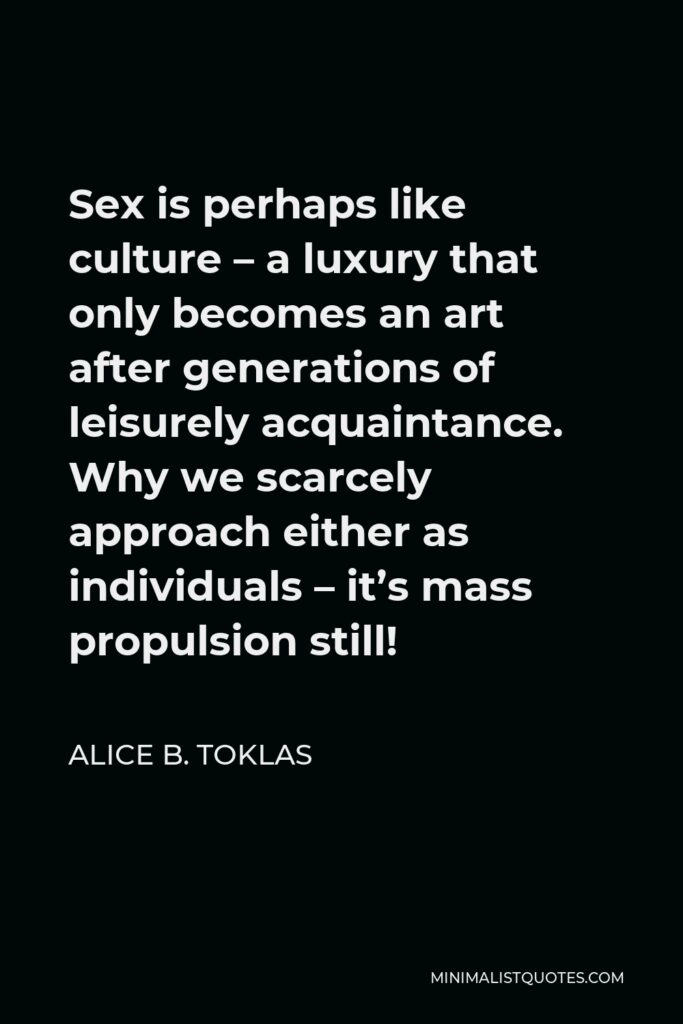 Alice B. Toklas Quote - Sex is perhaps like culture – a luxury that only becomes an art after generations of leisurely acquaintance. Why we scarcely approach either as individuals – it’s mass propulsion still!