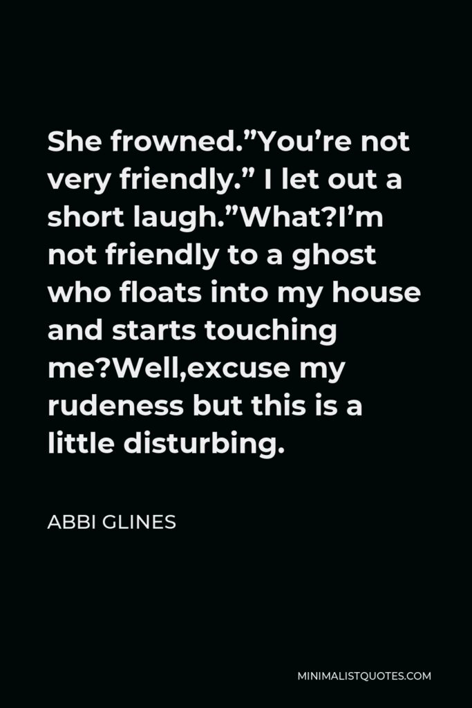 Abbi Glines Quote - She frowned.”You’re not very friendly.” I let out a short laugh.”What?I’m not friendly to a ghost who floats into my house and starts touching me?Well,excuse my rudeness but this is a little disturbing.