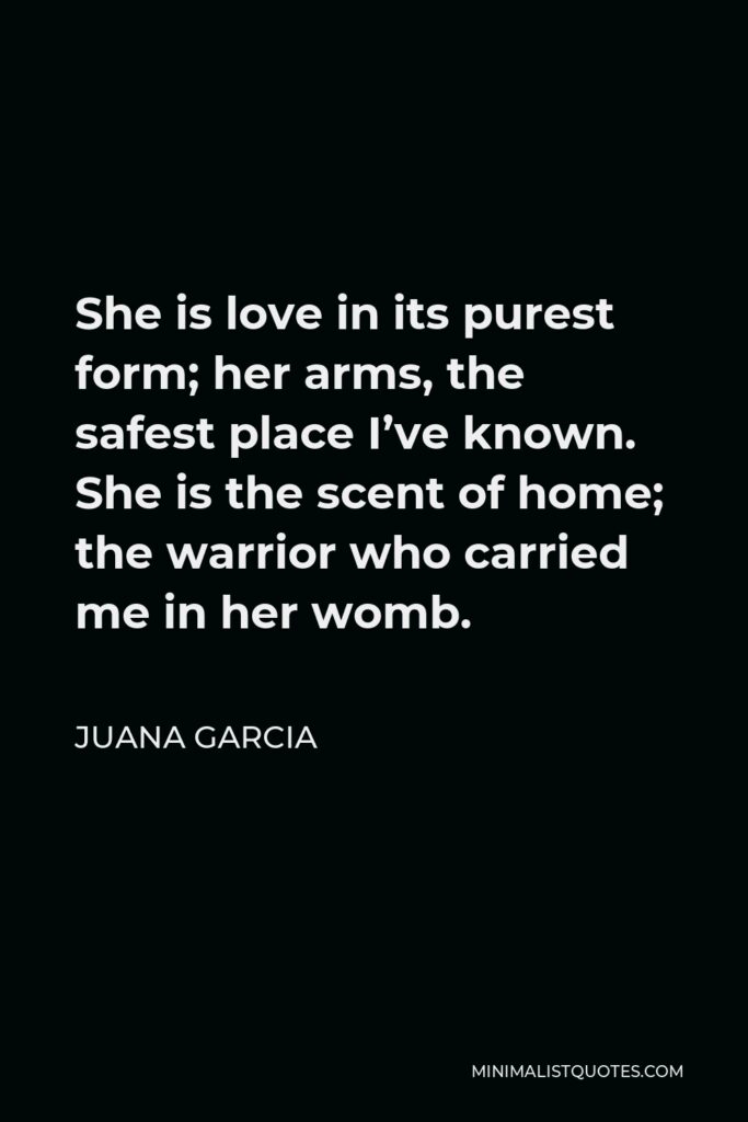 Juana Garcia Quote - She is love in its purest form; her arms, the safest place I’ve known. She is the scent of home; the warrior who carried me in her womb.