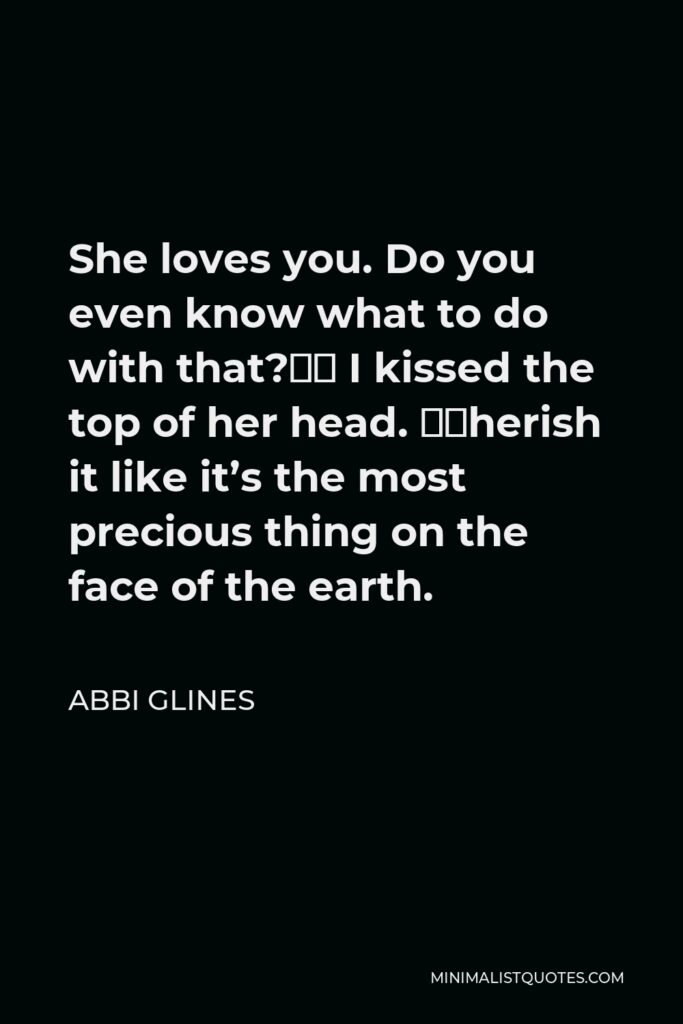 Abbi Glines Quote - She loves you. Do you even know what to do with that?” I kissed the top of her head. “Cherish it like it’s the most precious thing on the face of the earth.
