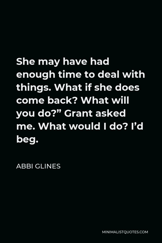 Abbi Glines Quote - She may have had enough time to deal with things. What if she does come back? What will you do?” Grant asked me. What would I do? I’d beg.