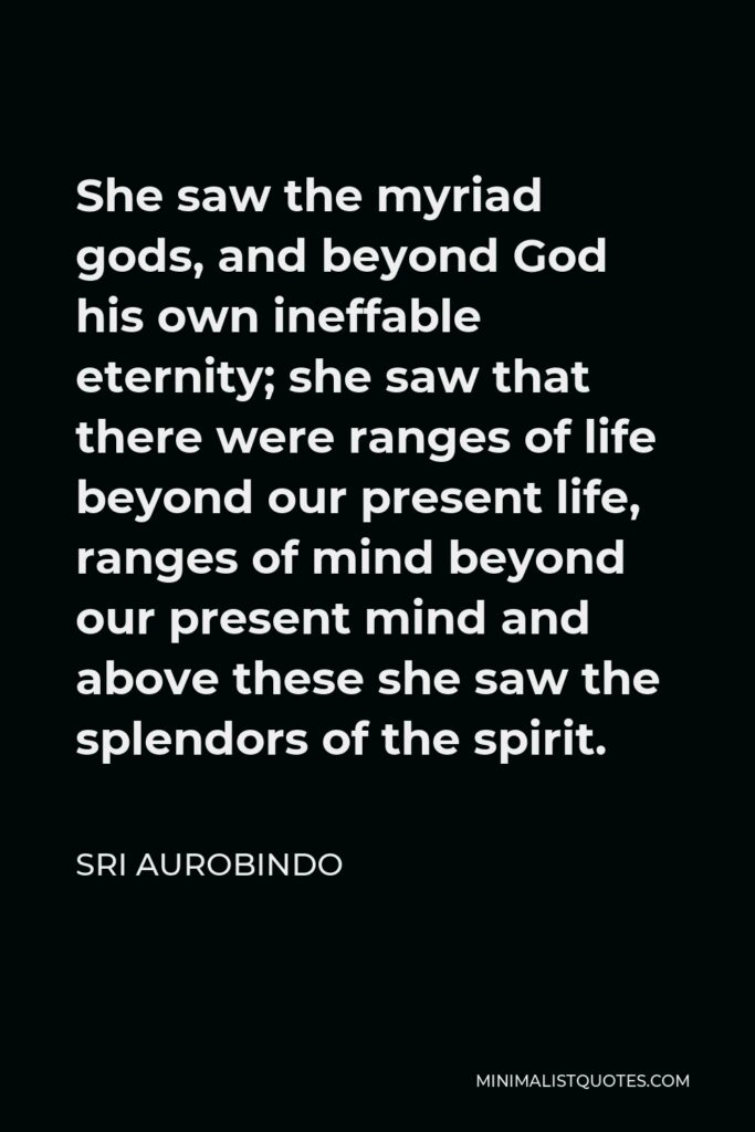 Sri Aurobindo Quote - She saw the myriad gods, and beyond God his own ineffable eternity; she saw that there were ranges of life beyond our present life, ranges of mind beyond our present mind and above these she saw the splendors of the spirit.