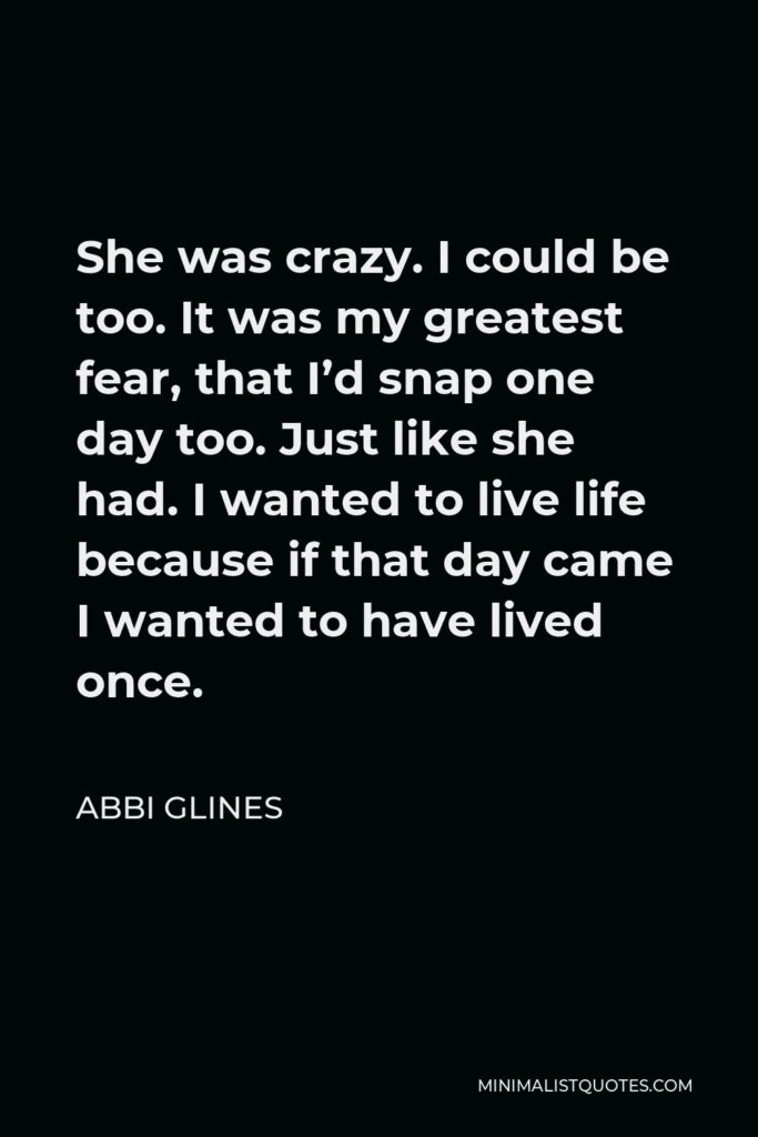 Abbi Glines Quote - She was crazy. I could be too. It was my greatest fear, that I’d snap one day too. Just like she had. I wanted to live life because if that day came I wanted to have lived once.