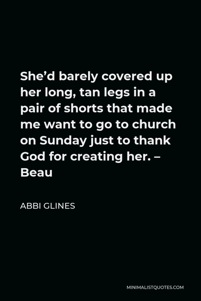 Abbi Glines Quote - She’d barely covered up her long, tan legs in a pair of shorts that made me want to go to church on Sunday just to thank God for creating her. – Beau