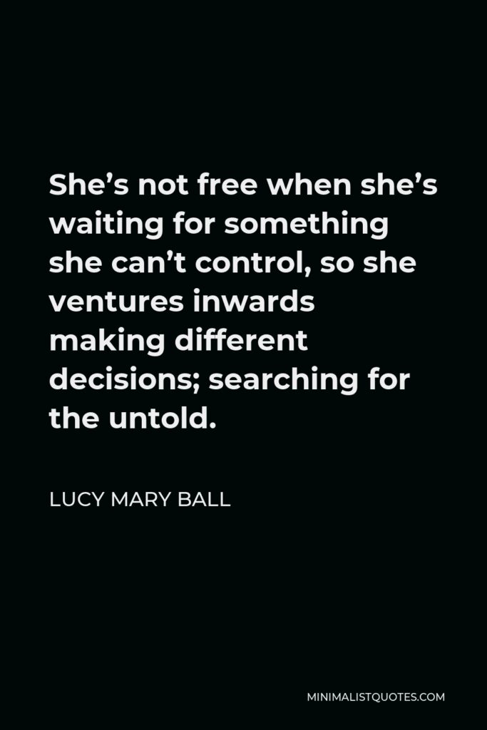 Lucy Mary Ball Quote - She’s not free when she’s waiting for something she can’t control, so she ventures inwards making different decisions; searching for the untold.