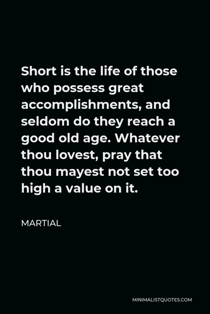 Martial Quote - Short is the life of those who possess great accomplishments, and seldom do they reach a good old age. Whatever thou lovest, pray that thou mayest not set too high a value on it.