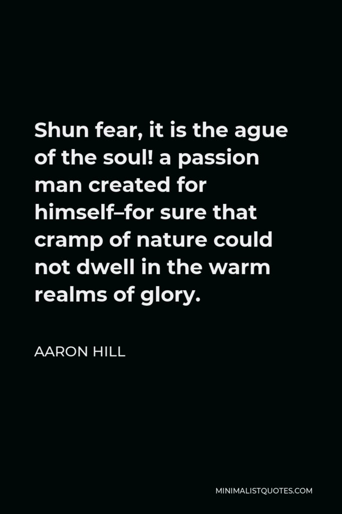 Aaron Hill Quote - Shun fear, it is the ague of the soul! a passion man created for himself–for sure that cramp of nature could not dwell in the warm realms of glory.
