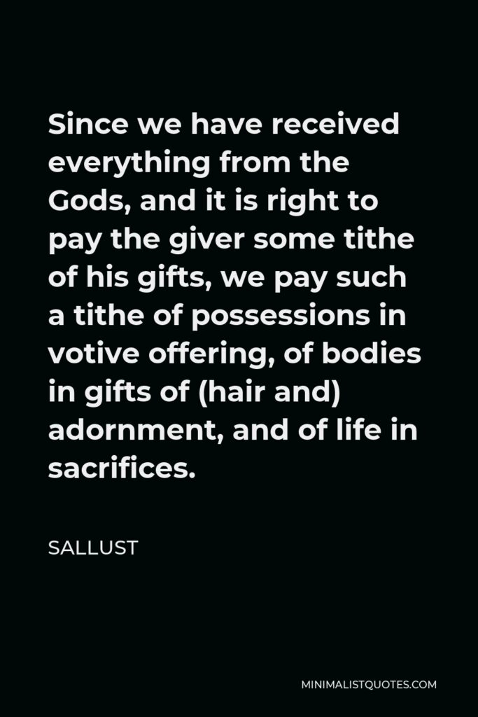 Sallust Quote - Since we have received everything from the Gods, and it is right to pay the giver some tithe of his gifts, we pay such a tithe of possessions in votive offering, of bodies in gifts of (hair and) adornment, and of life in sacrifices.