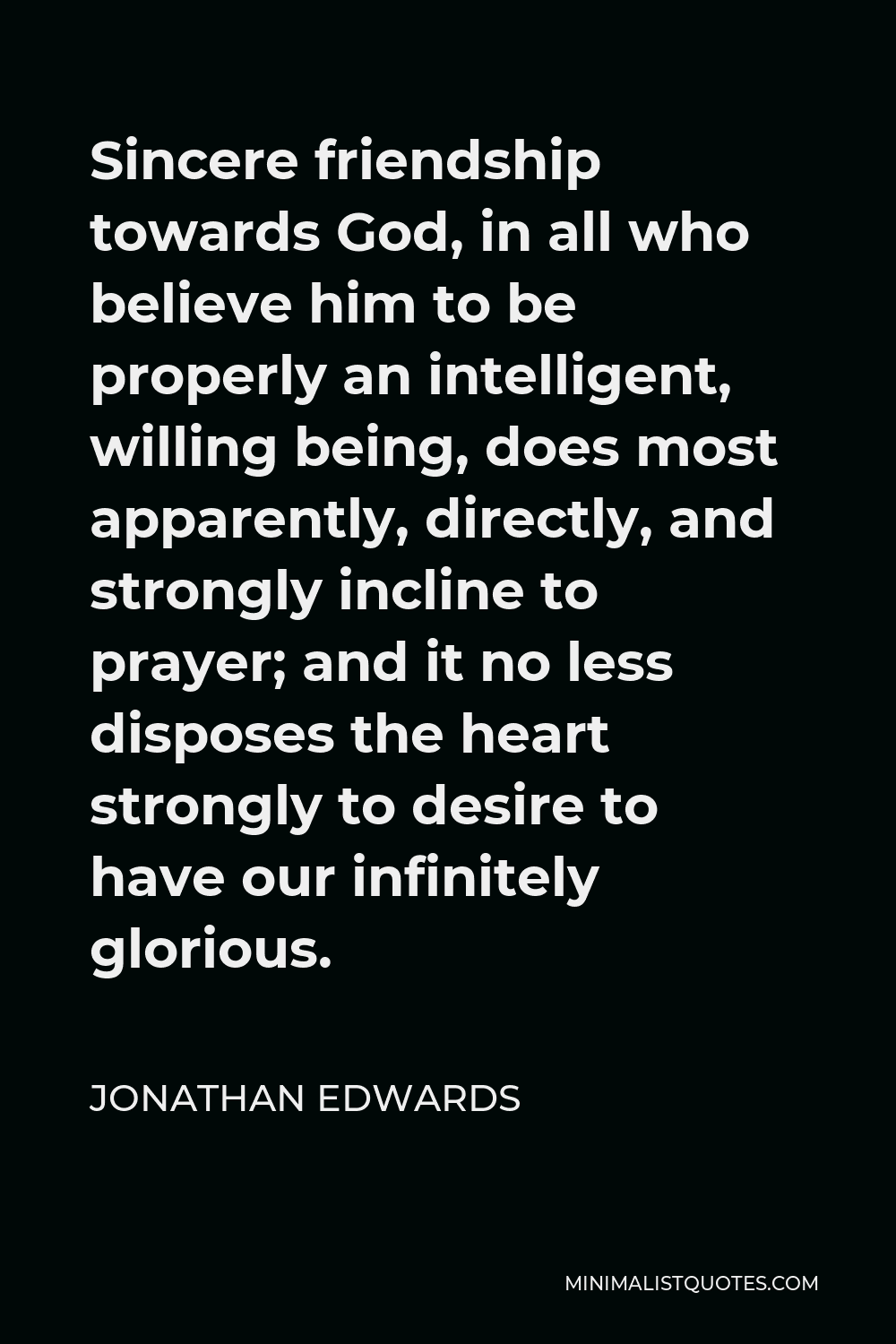 Jonathan Edwards Quote - Sincere friendship towards God, in all who believe him to be properly an intelligent, willing being, does most apparently, directly, and strongly incline to prayer; and it no less disposes the heart strongly to desire to have our infinitely glorious.