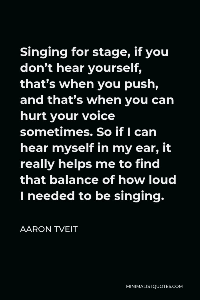 Aaron Tveit Quote - Singing for stage, if you don’t hear yourself, that’s when you push, and that’s when you can hurt your voice sometimes. So if I can hear myself in my ear, it really helps me to find that balance of how loud I needed to be singing.