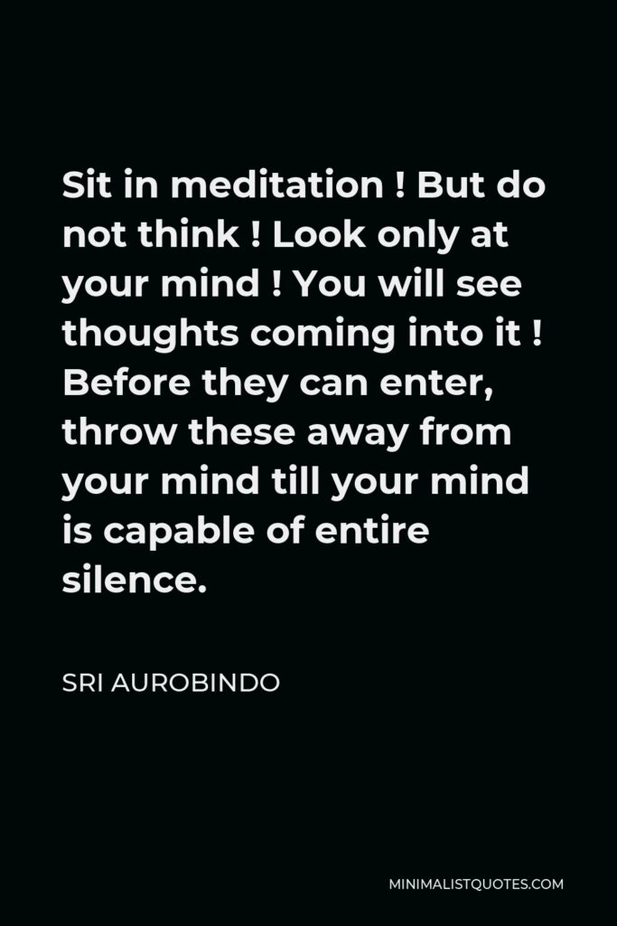 Sri Aurobindo Quote - Sit in meditation ! But do not think ! Look only at your mind ! You will see thoughts coming into it ! Before they can enter, throw these away from your mind till your mind is capable of entire silence.