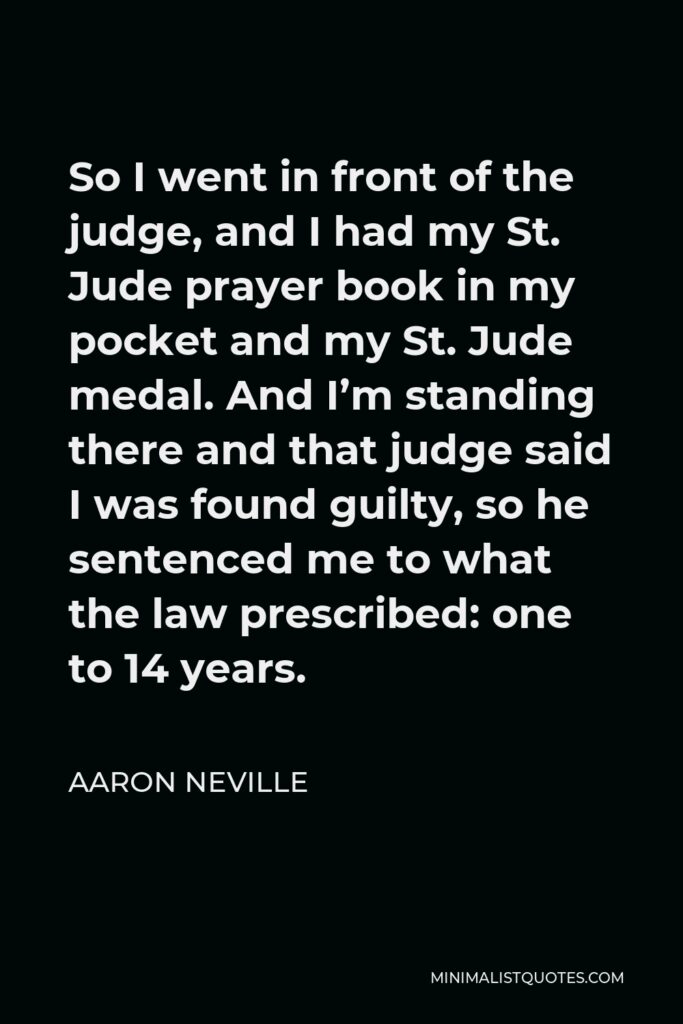 Aaron Neville Quote - So I went in front of the judge, and I had my St. Jude prayer book in my pocket and my St. Jude medal. And I’m standing there and that judge said I was found guilty, so he sentenced me to what the law prescribed: one to 14 years.