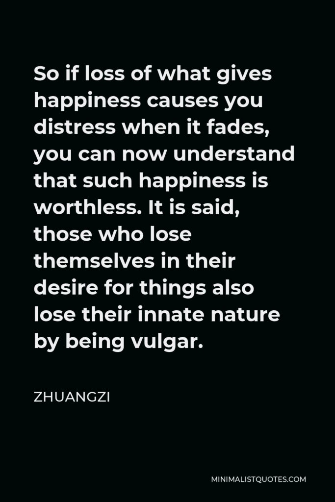 Zhuangzi Quote - So if loss of what gives happiness causes you distress when it fades, you can now understand that such happiness is worthless. It is said, those who lose themselves in their desire for things also lose their innate nature by being vulgar.