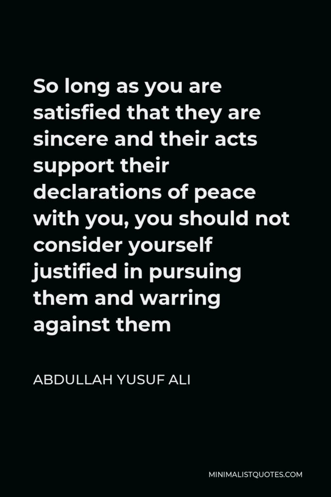 Abdullah Yusuf Ali Quote - So long as you are satisfied that they are sincere and their acts support their declarations of peace with you, you should not consider yourself justified in pursuing them and warring against them