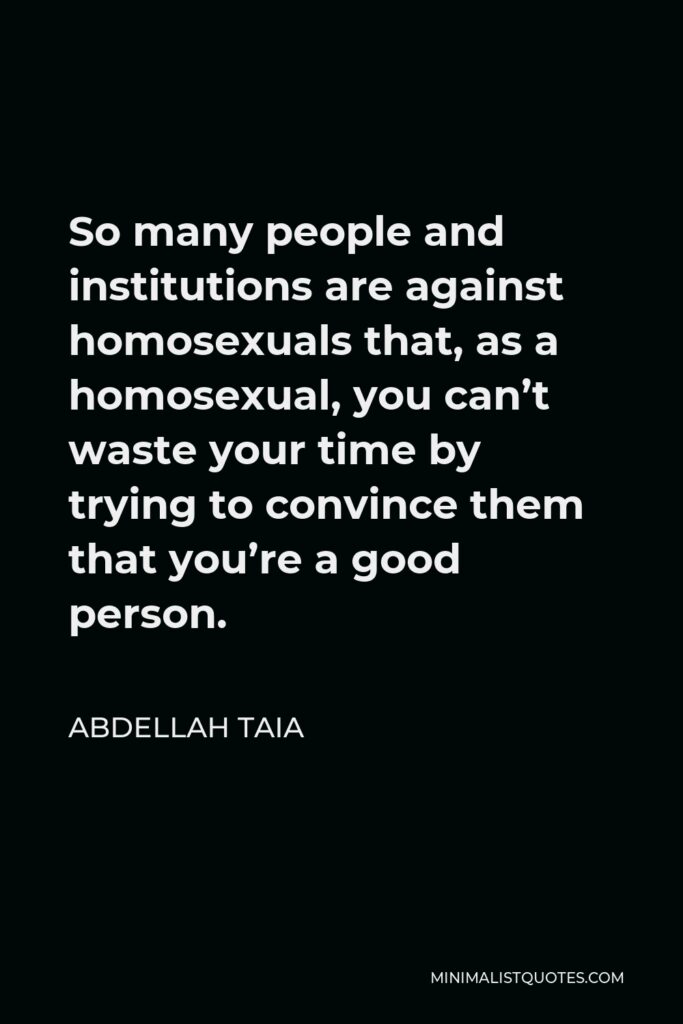 Abdellah Taia Quote - So many people and institutions are against homosexuals that, as a homosexual, you can’t waste your time by trying to convince them that you’re a good person.