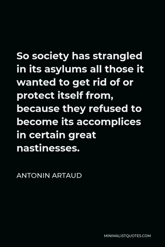 Antonin Artaud Quote - So society has strangled in its asylums all those it wanted to get rid of or protect itself from, because they refused to become its accomplices in certain great nastinesses.