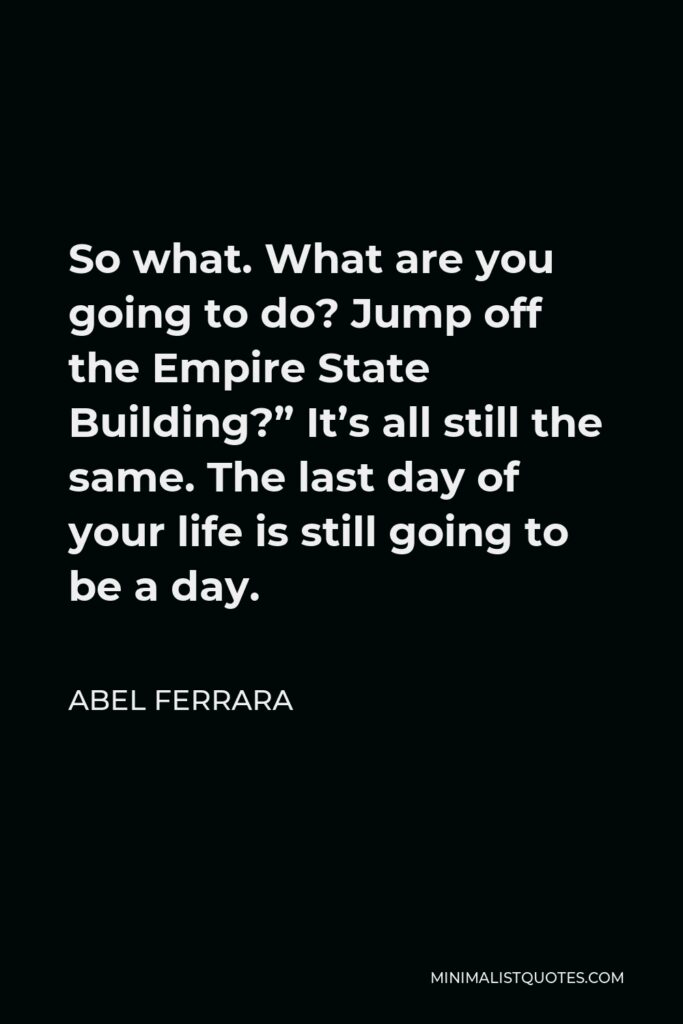 Abel Ferrara Quote - So what. What are you going to do? Jump off the Empire State Building?” It’s all still the same. The last day of your life is still going to be a day.