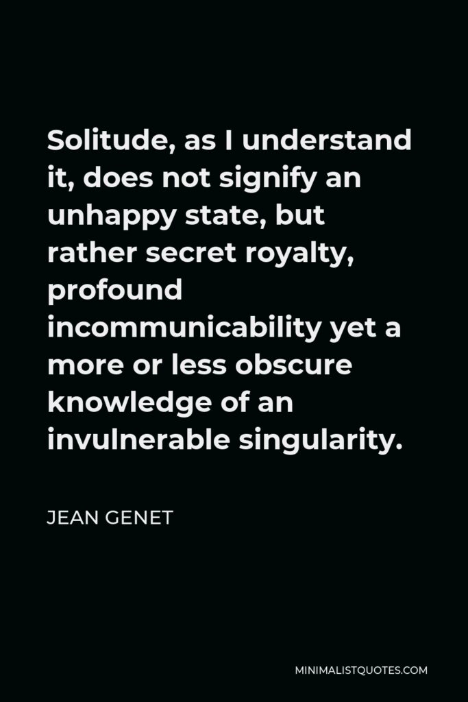 Jean Genet Quote - Solitude, as I understand it, does not signify an unhappy state, but rather secret royalty, profound incommunicability yet a more or less obscure knowledge of an invulnerable singularity.