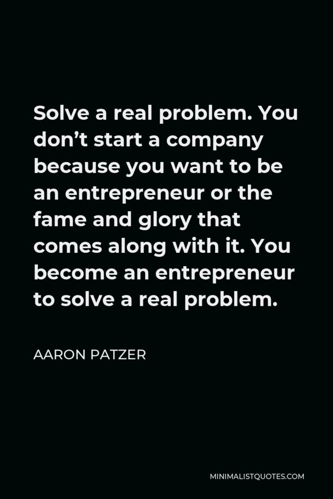 Aaron Patzer Quote - Solve a real problem. You don’t start a company because you want to be an entrepreneur or the fame and glory that comes along with it. You become an entrepreneur to solve a real problem.