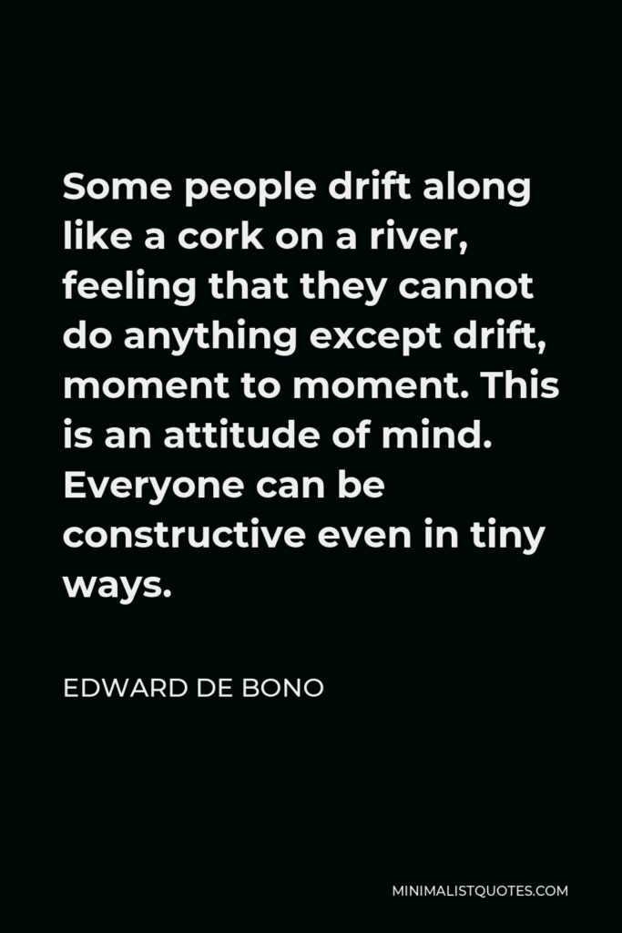 Edward de Bono Quote - Some people drift along like a cork on a river, feeling that they cannot do anything except drift, moment to moment. This is an attitude of mind. Everyone can be constructive even in tiny ways.