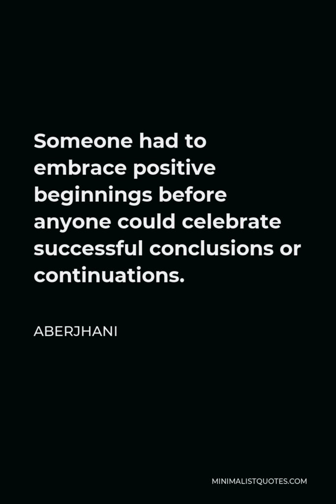 Aberjhani Quote - Someone had to embrace positive beginnings before anyone could celebrate successful conclusions or continuations.