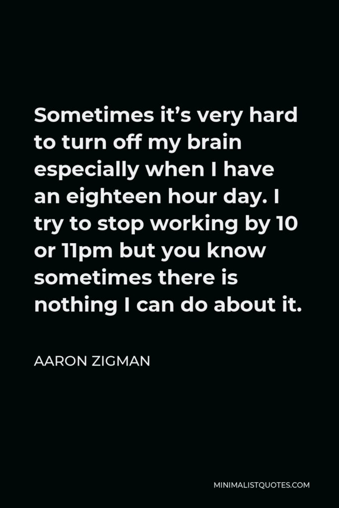 Aaron Zigman Quote - Sometimes it’s very hard to turn off my brain especially when I have an eighteen hour day. I try to stop working by 10 or 11pm but you know sometimes there is nothing I can do about it.