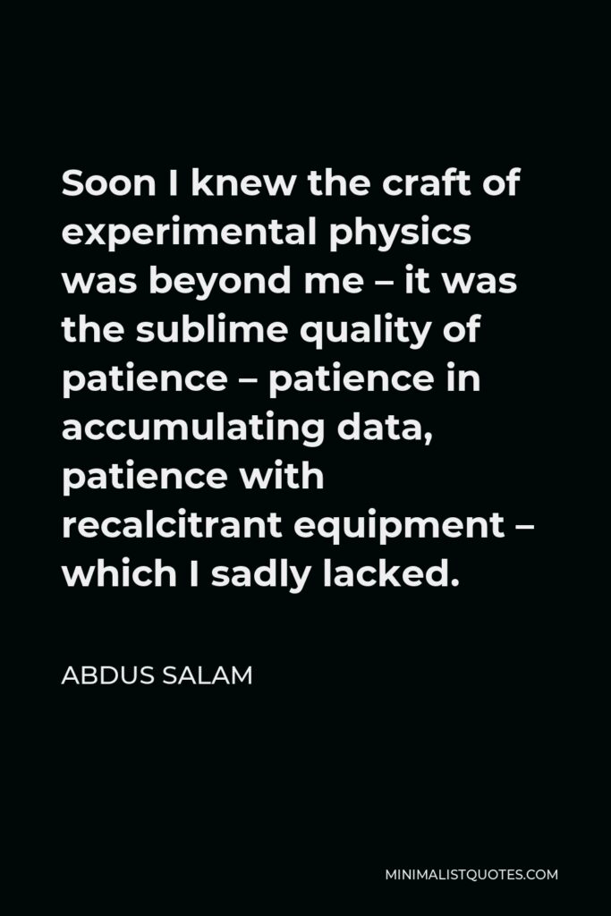 Abdus Salam Quote - Soon I knew the craft of experimental physics was beyond me – it was the sublime quality of patience – patience in accumulating data, patience with recalcitrant equipment – which I sadly lacked.