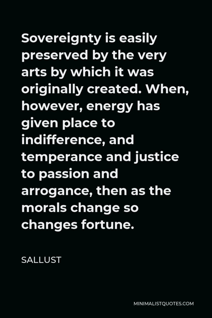 Sallust Quote - Sovereignty is easily preserved by the very arts by which it was originally created. When, however, energy has given place to indifference, and temperance and justice to passion and arrogance, then as the morals change so changes fortune.