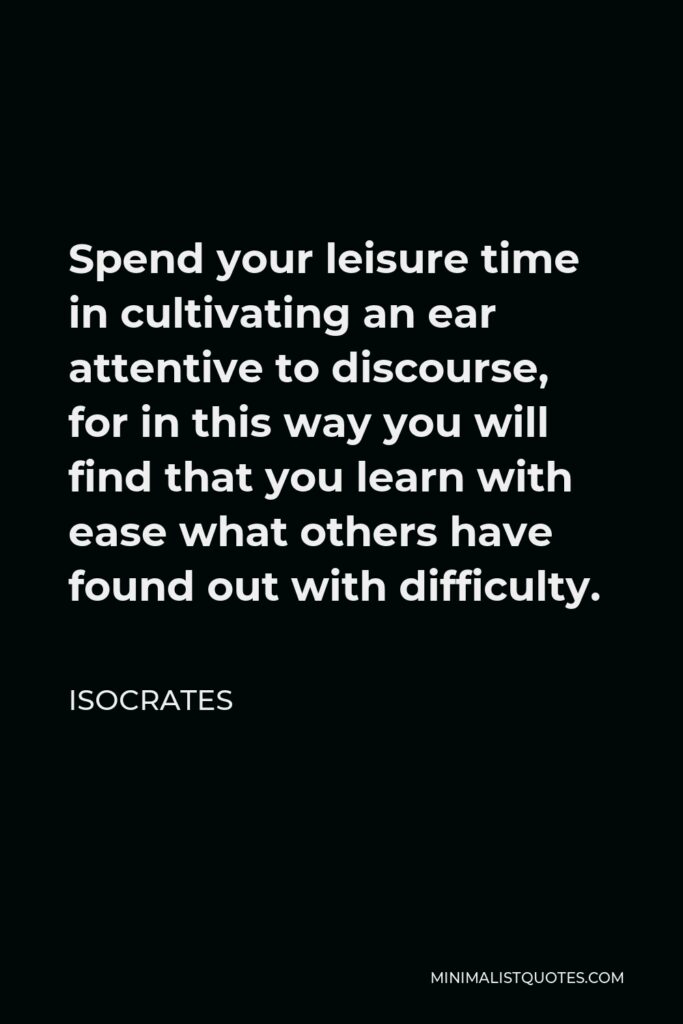 Isocrates Quote - Spend your leisure time in cultivating an ear attentive to discourse, for in this way you will find that you learn with ease what others have found out with difficulty.